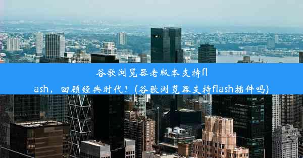 谷歌浏览器老版本支持flash，回顾经典时代！(谷歌浏览器支持flash插件吗)