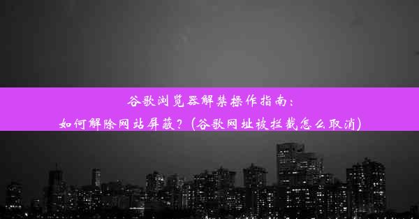 谷歌浏览器解禁操作指南：如何解除网站屏蔽？(谷歌网址被拦截怎么取消)