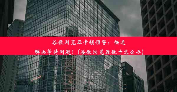 谷歌浏览器卡顿预警：快速解决等待问题！(谷歌浏览器很卡怎么办)