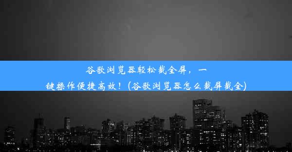 谷歌浏览器轻松截全屏，一键操作便捷高效！(谷歌浏览器怎么截屏截全)