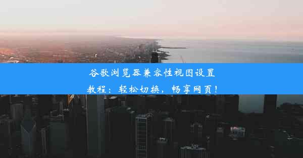 谷歌浏览器兼容性视图设置教程：轻松切换，畅享网页！