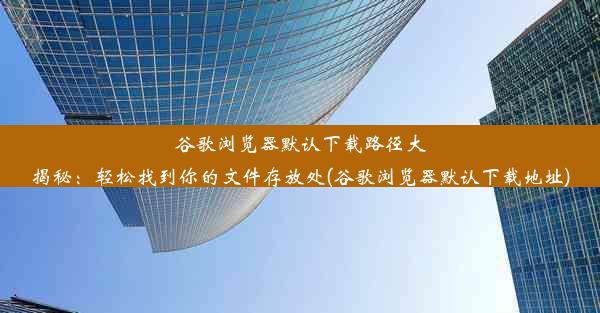 谷歌浏览器默认下载路径大揭秘：轻松找到你的文件存放处(谷歌浏览器默认下载地址)