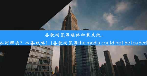 谷歌浏览器媒体加载失败，如何解决？必备攻略！(谷歌浏览器the media could not be loaded)