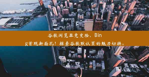 谷歌浏览器竟变脸，Bing首现新面孔！探索谷歌默认页的魅力切换。